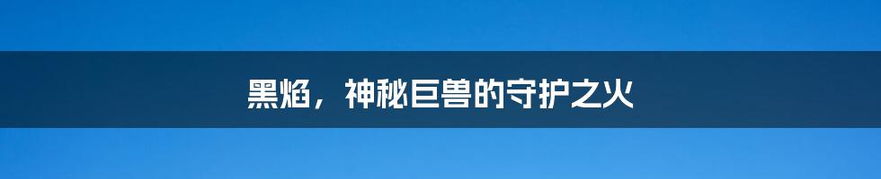 黑焰,神秘巨兽的守护之火