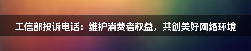 工信部投诉电话：维护消费者权益，共创美好网络环境