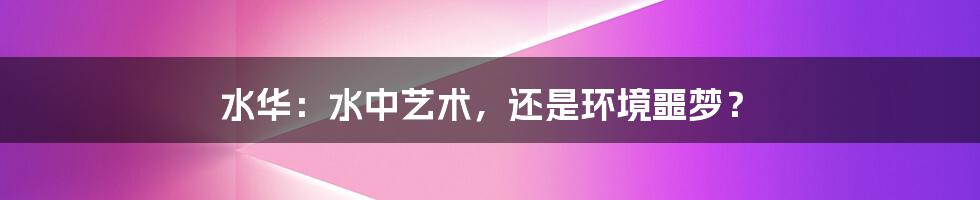 水华:水中艺术,还是环境噩梦?