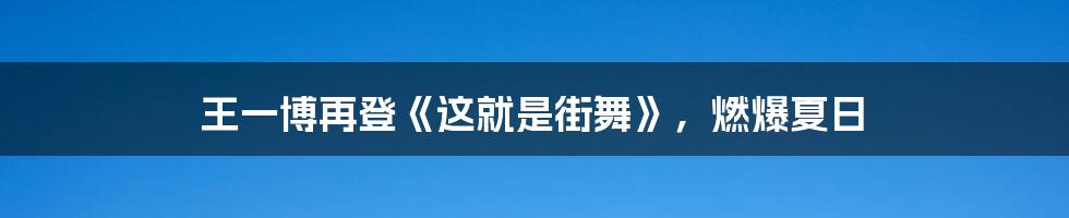 王一博再登《这就是街舞》，燃爆夏日