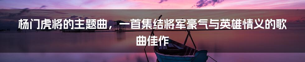 杨门虎将的主题曲，一首集结将军豪气与英雄情义的歌曲佳作