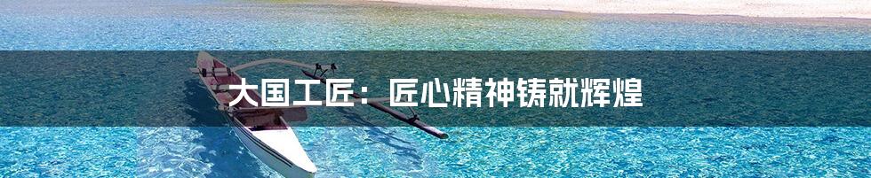 大国工匠:匠心精神铸就辉煌