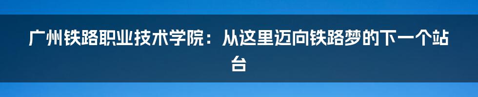 广州铁路职业技术学院：从这里迈向铁路梦的下一个站台