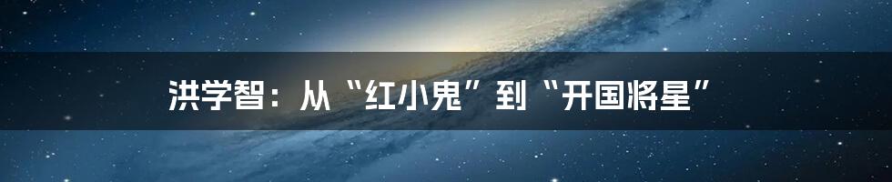 洪学智：从“红小鬼”到“开国将星”