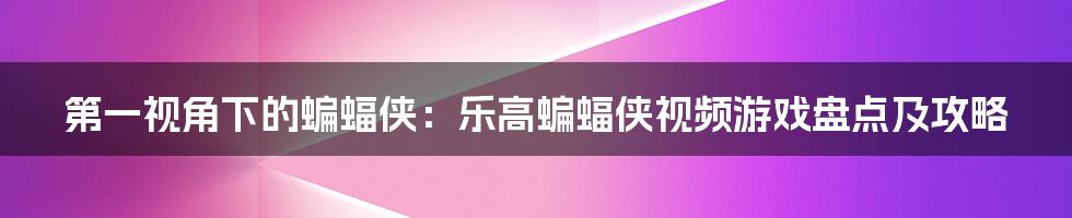 第一视角下的蝙蝠侠：乐高蝙蝠侠视频游戏盘点及攻略