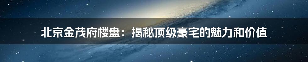 北京金茂府楼盘：揭秘顶级豪宅的魅力和价值