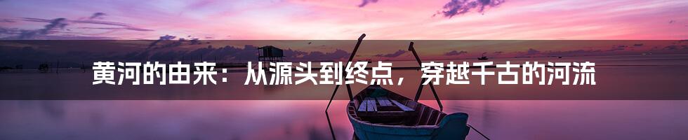 黄河的由来：从源头到终点，穿越千古的河流