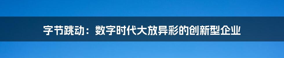 字节跳动：数字时代大放异彩的创新型企业