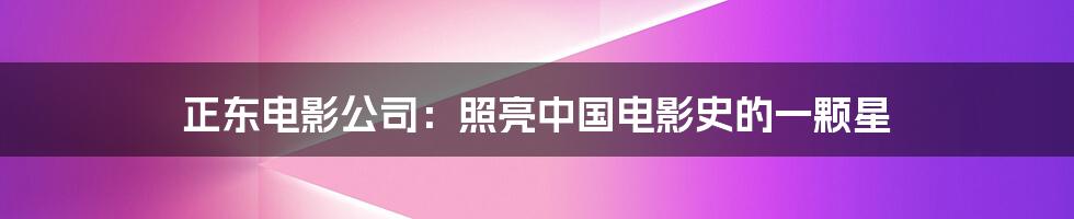 正东电影公司:照亮中国电影史的一颗星