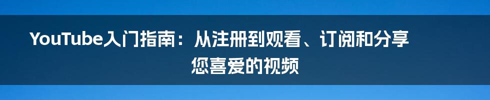 YouTube入门指南：从注册到观看、订阅和分享您喜爱的视频