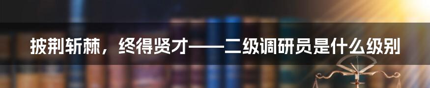 披荆斩棘,终得贤才——二级调研员是什么级别