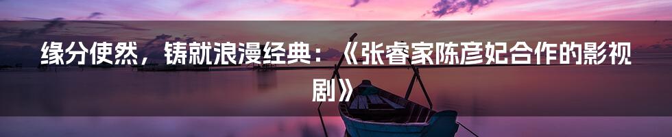 缘分使然，铸就浪漫经典：《张睿家陈彦妃合作的影视剧》