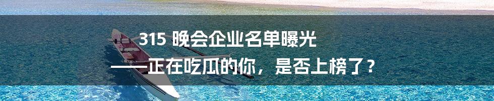 315 晚会企业名单曝光  ——正在吃瓜的你，是否上榜了？