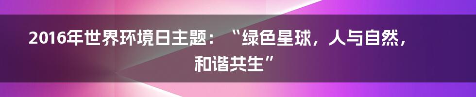 2016年世界环境日主题:“绿色星球,人与自然,和谐共生”