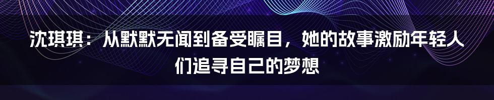 沈琪琪:从默默无闻到备受瞩目,她的故事激励年轻人们追寻自己的梦想