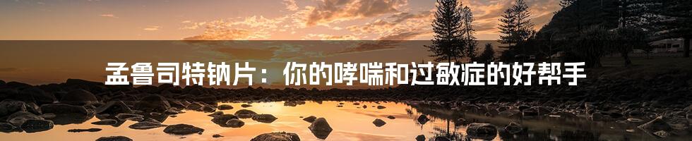 孟鲁司特钠片:你的哮喘和过敏症的好帮手