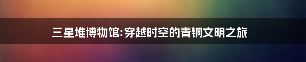 三星堆博物馆:穿越时空的青铜文明之旅