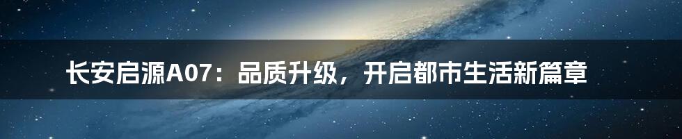 长安启源A07:品质升级,开启都市生活新篇章