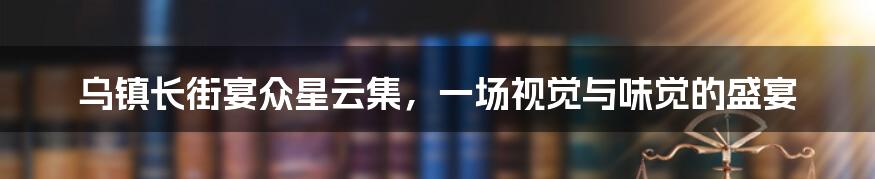 乌镇长街宴众星云集，一场视觉与味觉的盛宴