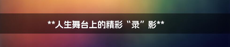 **人生舞台上的精彩“录”影**
