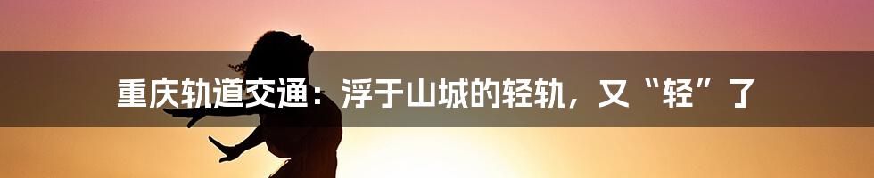 重庆轨道交通:浮于山城的轻轨,又“轻”了