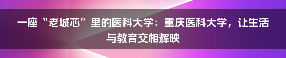 一座“老城芯”里的医科大学:重庆医科大学,让生活与教育交相辉映