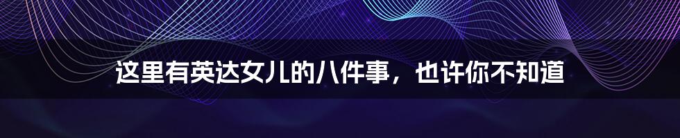 这里有英达女儿的八件事,也许你不知道