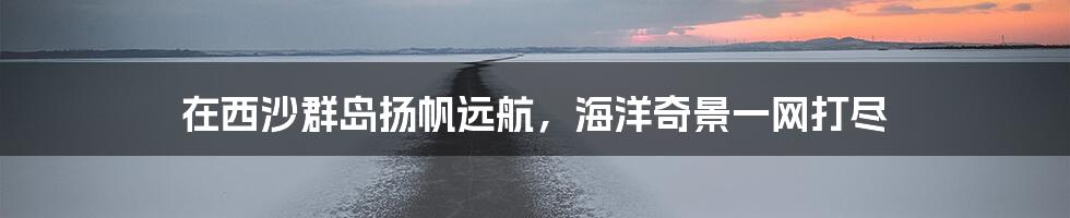 在西沙群岛扬帆远航，海洋奇景一网打尽