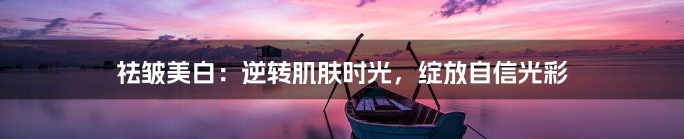 祛皱美白：逆转肌肤时光，绽放自信光彩