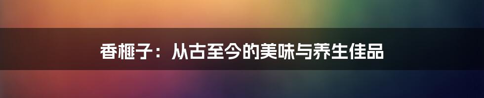 香榧子:从古至今的美味与养生佳品