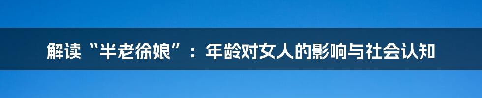 解读“半老徐娘”：年龄对女人的影响与社会认知