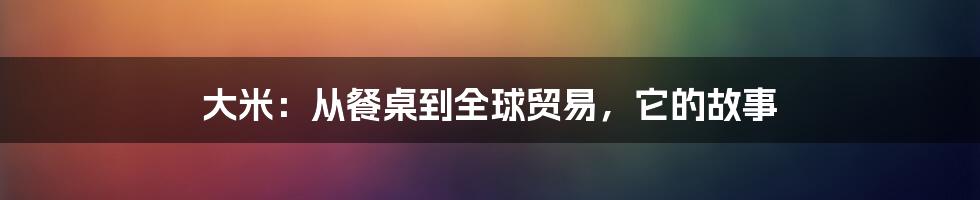 大米：从餐桌到全球贸易，它的故事