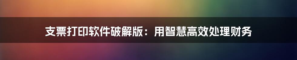 支票打印软件破解版:用智慧高效处理财务