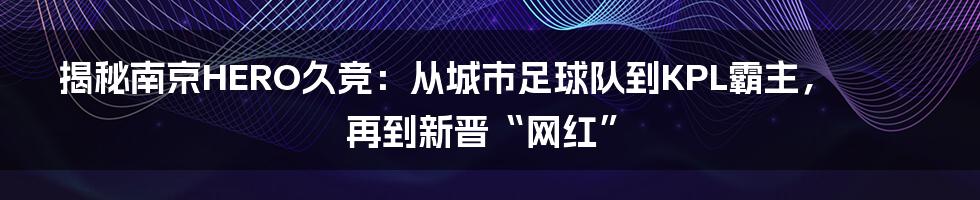 揭秘南京HERO久竞：从城市足球队到KPL霸主，再到新晋“网红”