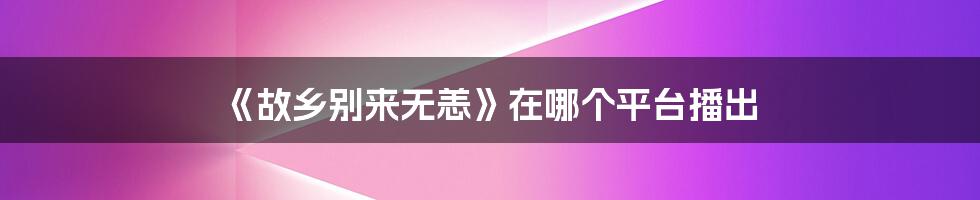 《故乡别来无恙》在哪个平台播出