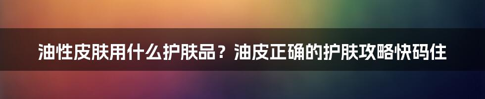 油性皮肤用什么护肤品？油皮正确的护肤攻略快码住