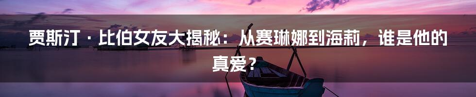 贾斯汀·比伯女友大揭秘：从赛琳娜到海莉，谁是他的真爱？