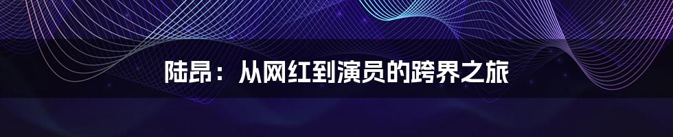 陆昂:从网红到演员的跨界之旅