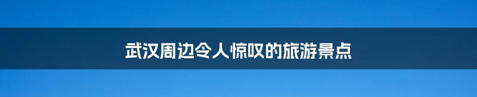 武汉周边令人惊叹的旅游景点