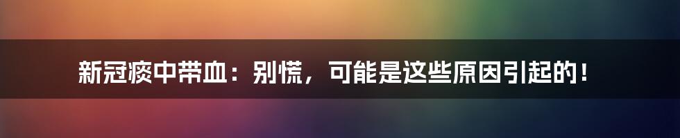 新冠痰中带血:别慌,可能是这些原因引起的!