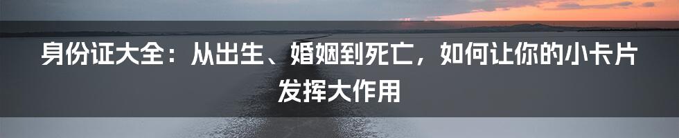 身份证大全:从出生、婚姻到死亡,如何让你的小卡片发挥大作用