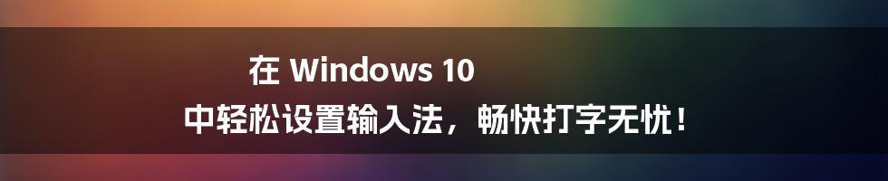 在 Windows 10 中轻松设置输入法,畅快打字无忧!