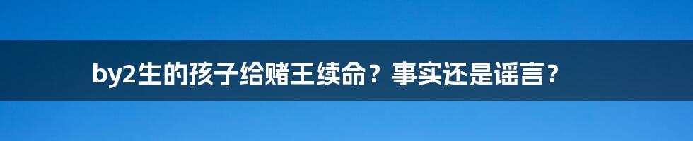 by2生的孩子给赌王续命？事实还是谣言？