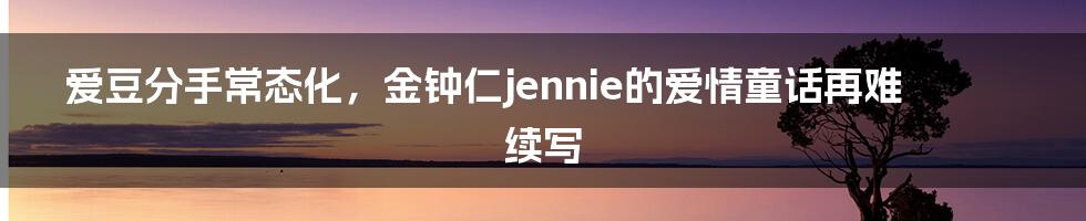 爱豆分手常态化，金钟仁jennie的爱情童话再难续写