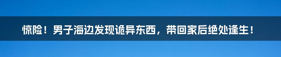 惊险！男子海边发现诡异东西，带回家后绝处逢生！