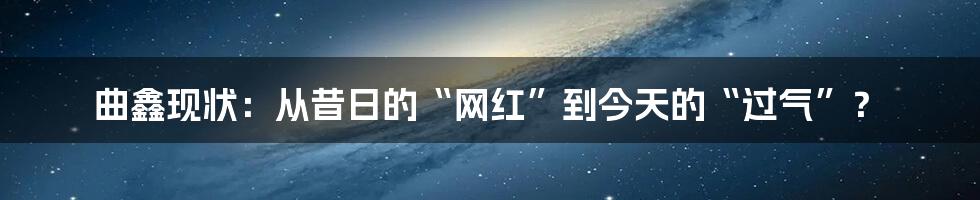 曲鑫现状:从昔日的“网红”到今天的“过气”?