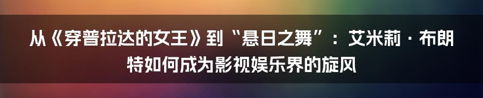 从《穿普拉达的女王》到“悬日之舞”:艾米莉·布朗特如何成为影视娱乐界的旋风