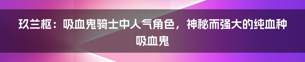 玖兰枢:吸血鬼骑士中人气角色,神秘而强大的纯血种吸血鬼