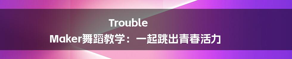 Trouble Maker舞蹈教学:一起跳出青春活力