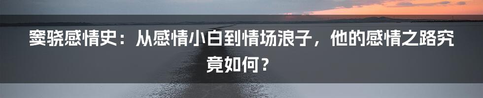 窦骁感情史:从感情小白到情场浪子,他的感情之路究竟如何?